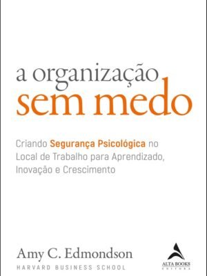 A Organização sem Medo: Criando Segurança Psicológica no Local de Trabalho Para Aprendizado, Inovação e Crescimento (Volume 1) – Amy C. Edmondson
