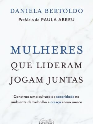 Mulheres que Lideram Jogam Juntas: Construa uma Cultura de Sororidade no Ambiente de Trabalho e Cresça como Nunca — Daniela Bertoldo