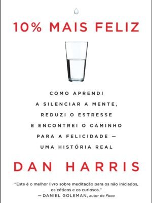 10% Mais Feliz: Como aprendi a silenciar a mente, reduzi o estresse e encontrei o caminho para a felicidade – Uma história real — Dan Harris