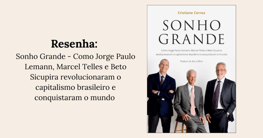 Resenha: Sonho Grande: Como Jorge Paulo Lemann, Marcel Telles e Beto Sicupira revolucionaram o capitalismo brasileiro e conquistaram o mundo - Cristiane Corrêa